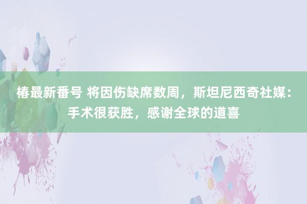 椿最新番号 将因伤缺席数周，斯坦尼西奇社媒：手术很获胜，感谢全球的道喜