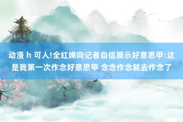 动漫 h 可人!全红婵向记者自信展示好意思甲:这是我第一次作念好意思甲 念念作念就去作念了