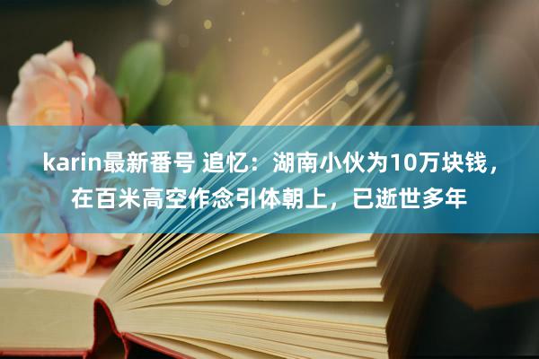 karin最新番号 追忆：湖南小伙为10万块钱，在百米高空作念引体朝上，已逝世多年