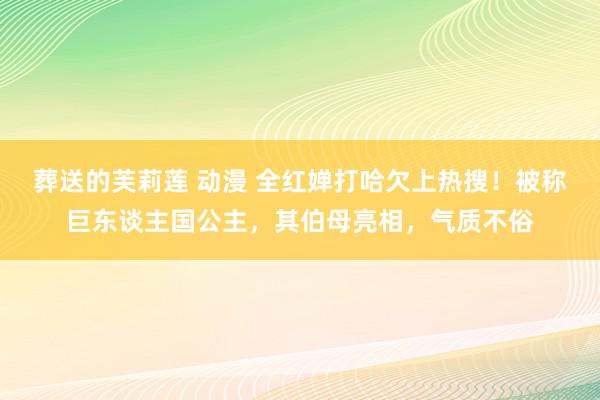 葬送的芙莉莲 动漫 全红婵打哈欠上热搜！被称巨东谈主国公主，其伯母亮相，气质不俗