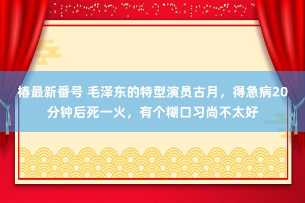 椿最新番号 毛泽东的特型演员古月，得急病20分钟后死一火，有个糊口习尚不太好