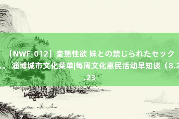 【NWF-012】変態性欲 妹との禁じられたセックス。 淄博城市文化菜单|每周文化惠民活动早知谈（8.23