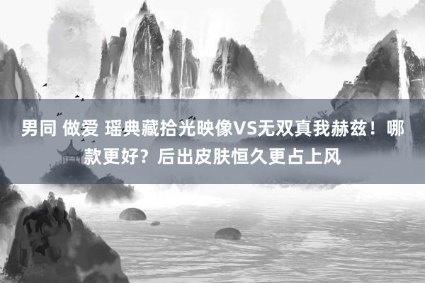 男同 做爱 瑶典藏拾光映像VS无双真我赫兹！哪款更好？后出皮肤恒久更占上风