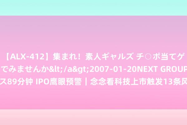 【ALX-412】集まれ！素人ギャルズ チ○ポ当てゲームで賞金稼いでみませんか</a>2007-01-20NEXT GROUP&$アレックス89分钟 IPO鹰眼预警｜念念看科技上市触发13条风险预警 中信证券股份有限公司为保荐机构