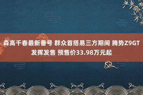 森高千春最新番号 群众首搭易三方期间 腾势Z9GT发挥发售 预售价33.98万元起