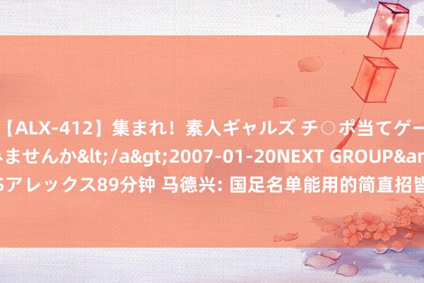 【ALX-412】集まれ！素人ギャルズ チ○ポ当てゲームで賞金稼いでみませんか</a>2007-01-20NEXT GROUP&$アレックス89分钟 马德兴: 国足名单能用的简直招皆, 阿兰、费南多仍是重用对象