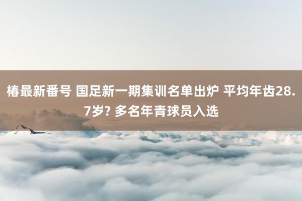 椿最新番号 国足新一期集训名单出炉 平均年齿28.7岁? 多名年青球员入选