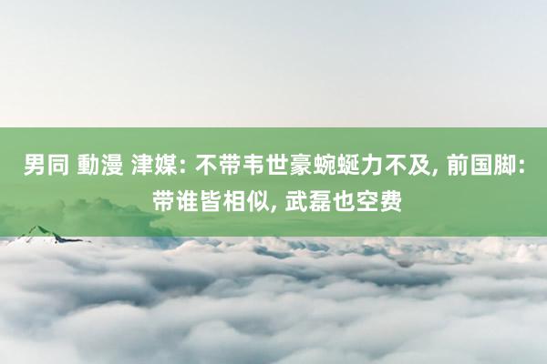 男同 動漫 津媒: 不带韦世豪蜿蜒力不及, 前国脚: 带谁皆相似, 武磊也空费