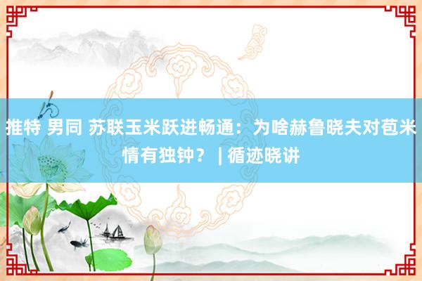 推特 男同 苏联玉米跃进畅通：为啥赫鲁晓夫对苞米情有独钟？ | 循迹晓讲