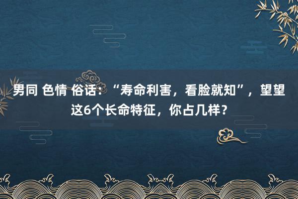 男同 色情 俗话：“寿命利害，看脸就知”，望望这6个长命特征，你占几样？