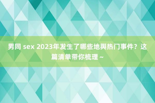 男同 sex 2023年发生了哪些地舆热门事件？这篇清单带你梳理～