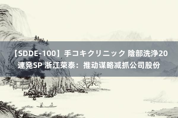 【SDDE-100】手コキクリニック 陰部洗浄20連発SP 浙江荣泰：推动谋略减抓公司股份