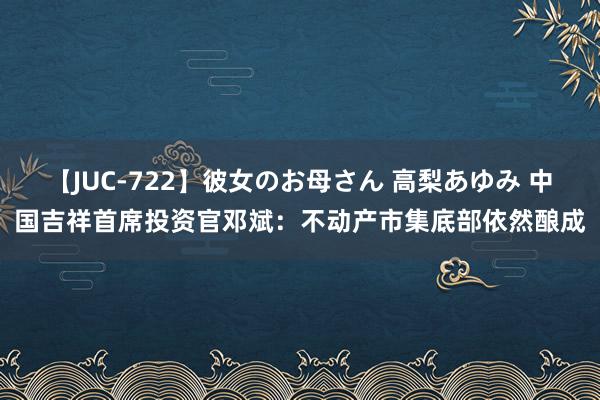 【JUC-722】彼女のお母さん 高梨あゆみ 中国吉祥首席投资官邓斌：不动产市集底部依然酿成