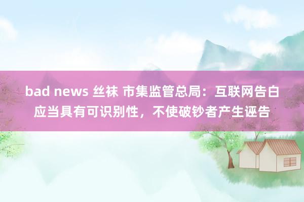 bad news 丝袜 市集监管总局：互联网告白应当具有可识别性，不使破钞者产生诬告