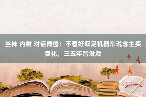 丝袜 内射 对话傅盛：不看好双足机器东说念主买卖化，三五年皆没戏