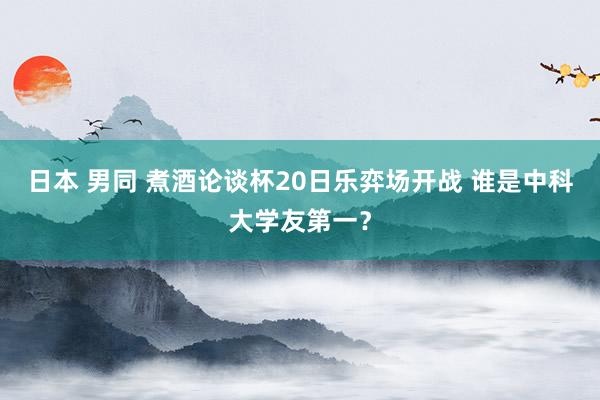 日本 男同 煮酒论谈杯20日乐弈场开战 谁是中科大学友第一？