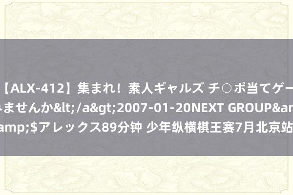 【ALX-412】集まれ！素人ギャルズ チ○ポ当てゲームで賞金稼いでみませんか</a>2007-01-20NEXT GROUP&$アレックス89分钟 少年纵横棋王赛7月北京站报名开启！ 附竞赛规程