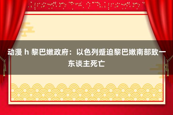 动漫 h 黎巴嫩政府：以色列蹙迫黎巴嫩南部致一东谈主死亡