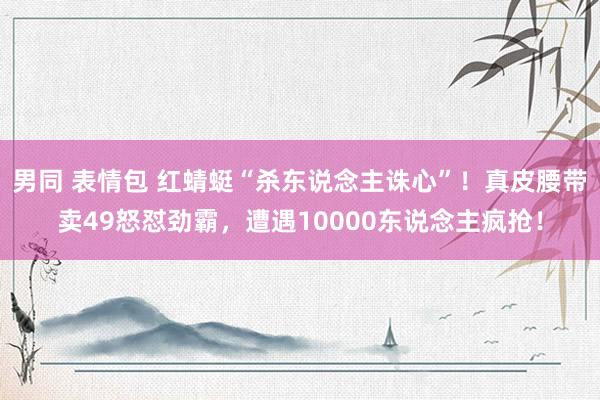 男同 表情包 红蜻蜓“杀东说念主诛心”！真皮腰带卖49怒怼劲霸，遭遇10000东说念主疯抢！