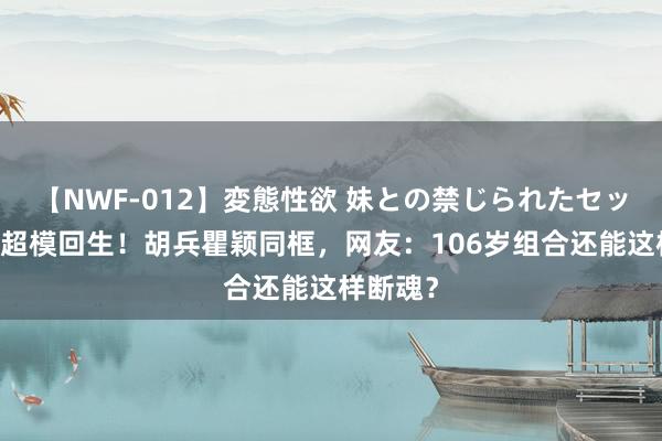 【NWF-012】変態性欲 妹との禁じられたセックス。 超模回生！胡兵瞿颖同框，网友：106岁组合还能这样断魂？