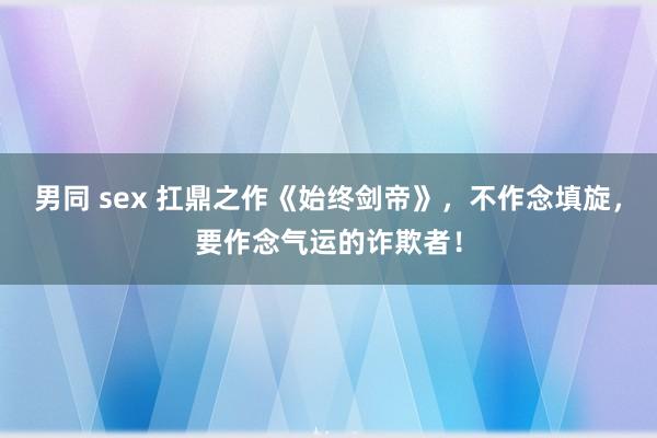 男同 sex 扛鼎之作《始终剑帝》，不作念填旋，要作念气运的诈欺者！