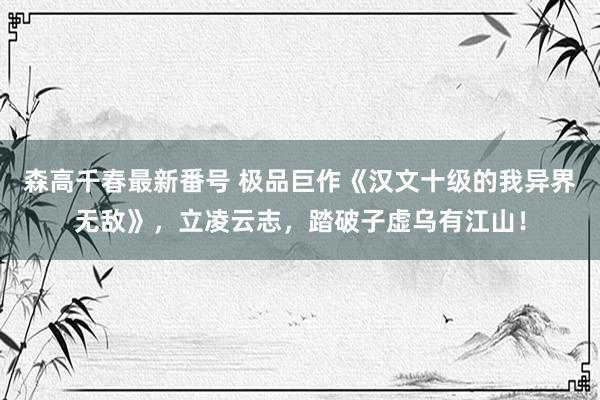 森高千春最新番号 极品巨作《汉文十级的我异界无敌》，立凌云志，踏破子虚乌有江山！