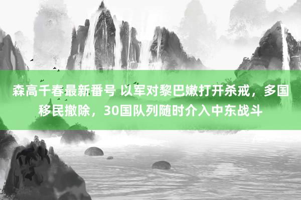 森高千春最新番号 以军对黎巴嫩打开杀戒，多国移民撤除，30国队列随时介入中东战斗