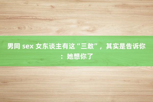 男同 sex 女东谈主有这“三敢”，其实是告诉你：她想你了