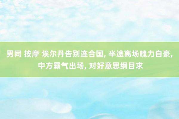 男同 按摩 埃尔丹告别连合国, 半途离场魄力自豪, 中方霸气出场, 对好意思纲目求