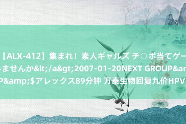 【ALX-412】集まれ！素人ギャルズ チ○ポ当てゲームで賞金稼いでみませんか</a>2007-01-20NEXT GROUP&$アレックス89分钟 万泰生物回复九价HPV疫苗上市央求获受理