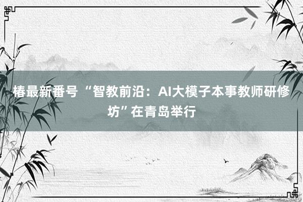 椿最新番号 “智教前沿：AI大模子本事教师研修坊”在青岛举行