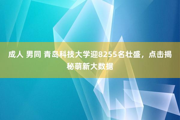 成人 男同 青岛科技大学迎8255名壮盛，点击揭秘萌新大数据